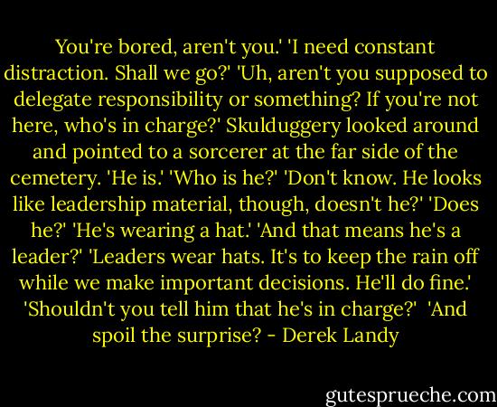 You're bored, aren't you.'<br />'I need constant distraction. Shall we go?'<br />'Uh, aren't you supposed to delegate responsibility or something? If you're not here, who's in charge?'<br />Skulduggery looked around and pointed to a sorcerer at the far side of the cemetery. 'He is.'<br />'Who is he?'<br />'Don't know. He looks like leadership material, though, doesn't he?'<br />'Does he?'<br />'He's wearing a hat.'<br />'And that means he's a leader?'<br />'Leaders wear hats. It's to keep the rain off while we make important decisions. He'll do fine.'<br />'Shouldn't you tell him that he's in charge?' <br />'And spoil the surprise? - Derek Landy