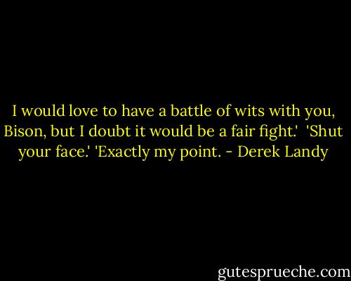 I would love to have a battle of wits with you, Bison, but I doubt it would be a fair fight.' <br />'Shut your face.'<br />'Exactly my point. - Derek Landy