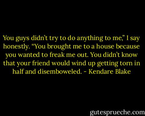You guys didn’t try to do anything to me,” I say honestly. “You brought me to a house because you wanted to freak me out. You didn’t know that your friend would wind up getting torn in half and disemboweled. - Kendare Blake