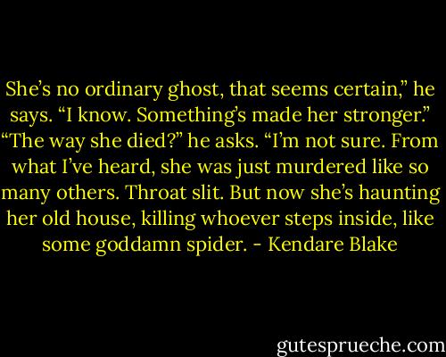 She’s no ordinary ghost, that seems certain,” he says. “I know. Something’s made her stronger.” “The way she died?” he asks. “I’m not sure. From what I’ve heard, she was just murdered like so many others. Throat slit. But now she’s haunting her old house, killing whoever steps inside, like some goddamn spider. - Kendare Blake