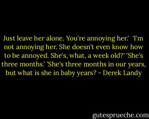 Just leave her alone. You're annoying her.' <br />'I'm not annoying her. She doesn't even know how to be annoyed. She's, what, a week old?'<br />'She's three months.'<br />'She's three months in our years, but what is she in baby years? - Derek Landy