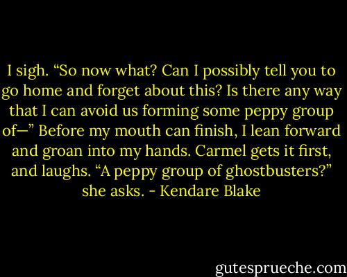 I sigh. “So now what? Can I possibly tell you to go home and forget about this? Is there any way that I can avoid us forming some peppy group of—” Before my mouth can finish, I lean forward and groan into my hands. Carmel gets it first, and laughs. “A peppy group of ghostbusters?” she asks. - Kendare Blake