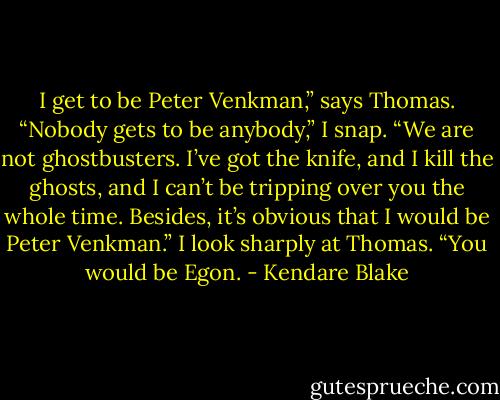 I get to be Peter Venkman,” says Thomas. “Nobody gets to be anybody,” I snap. “We are not ghostbusters. I’ve got the knife, and I kill the ghosts, and I can’t be tripping over you the whole time. Besides, it’s obvious that I would be Peter Venkman.” I look sharply at Thomas. “You would be Egon. - Kendare Blake