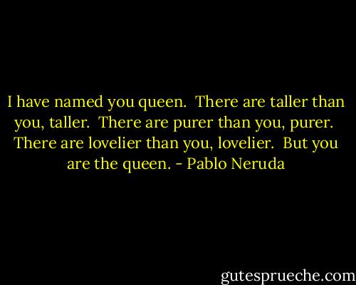 I have named you queen. <br />There are taller than you, taller. <br />There are purer than you, purer. <br />There are lovelier than you, lovelier. <br />But you are the queen. - Pablo Neruda