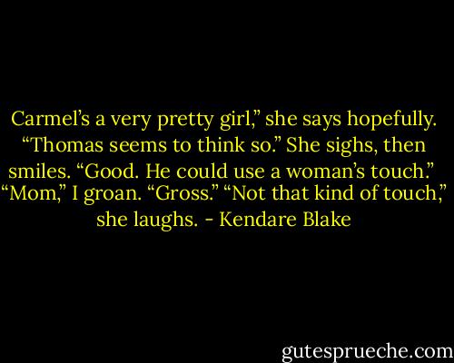 Carmel’s a very pretty girl,” she says hopefully. “Thomas seems to think so.” She sighs, then smiles. “Good. He could use a woman’s touch.” <br />“Mom,” I groan. “Gross.” “Not that kind of touch,” she laughs. - Kendare Blake