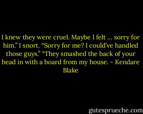 I knew they were cruel. Maybe I felt … sorry for him.” I snort. “Sorry for me? I could’ve handled those guys.” “They smashed the back of your head in with a board from my house. - Kendare Blake