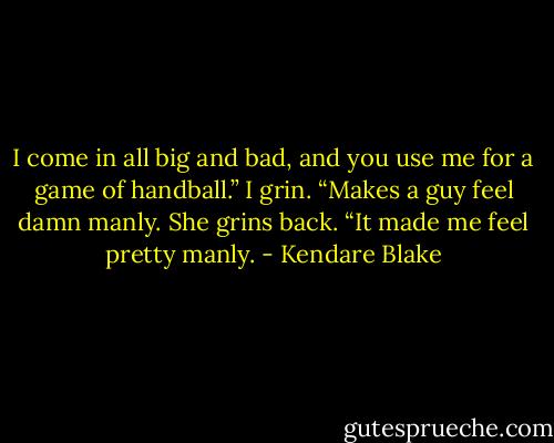 I come in all big and bad, and you use me for a game of handball.” I grin. “Makes a guy feel damn manly. She grins back. “It made me feel pretty manly. - Kendare Blake
