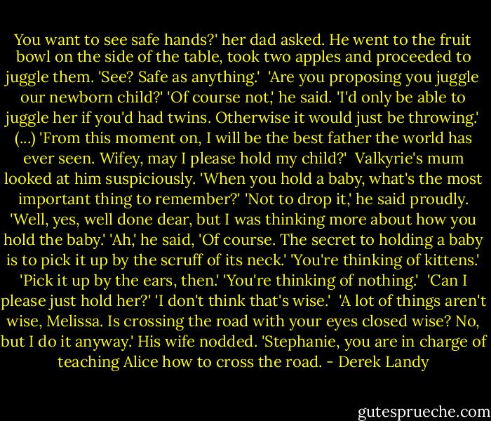 You want to see safe hands?' her dad asked. He went to the fruit bowl on the side of the table, took two apples and proceeded to juggle them. 'See? Safe as anything.' <br />'Are you proposing you juggle our newborn child?'<br />'Of course not,' he said. 'I'd only be able to juggle her if you'd had twins. Otherwise it would just be throwing.'<br />(...) 'From this moment on, I will be the best father the world has ever seen. Wifey, may I please hold my child?' <br />Valkyrie's mum looked at him suspiciously. 'When you hold a baby, what's the most important thing to remember?'<br />'Not to drop it,' he said proudly.<br />'Well, yes, well done dear, but I was thinking more about how you hold the baby.'<br />'Ah,' he said, 'Of course. The secret to holding a baby is to pick it up by the scruff of its neck.'<br />'You're thinking of kittens.'<br />'Pick it up by the ears, then.'<br />'You're thinking of nothing.' <br />'Can I please just hold her?'<br />'I don't think that's wise.' <br />'A lot of things aren't wise, Melissa. Is crossing the road with your eyes closed wise? No, but I do it anyway.'<br />His wife nodded. 'Stephanie, you are in charge of teaching Alice how to cross the road. - Derek Landy