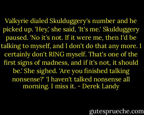 Valkyrie dialed Skulduggery's number and he picked up. 'Hey,' she said, 'It's me.'<br />Skulduggery paused. 'No it's not. If it were me, then I'd be talking to myself, and I don't do that any more. I certainly don't RING myself. That's one of the first signs of madness, and if it's not, it should be.'<br />She sighed. 'Are you finished talking nonsense?'<br />'I haven't talked nonsense all morning. I miss it. - Derek Landy