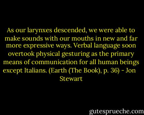 As our larynxes descended, we were able to make sounds with our mouths in new and far more expressive ways. Verbal language soon overtook physical gesturing as the primary means of communication for all human beings except Italians. (Earth (The Book), p. 36) - Jon   Stewart