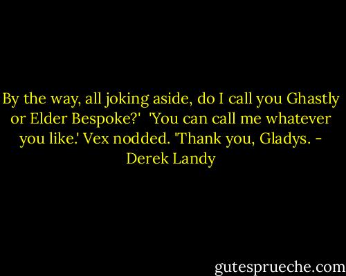 By the way, all joking aside, do I call you Ghastly or Elder Bespoke?' <br />'You can call me whatever you like.'<br />Vex nodded. 'Thank you, Gladys. - Derek Landy