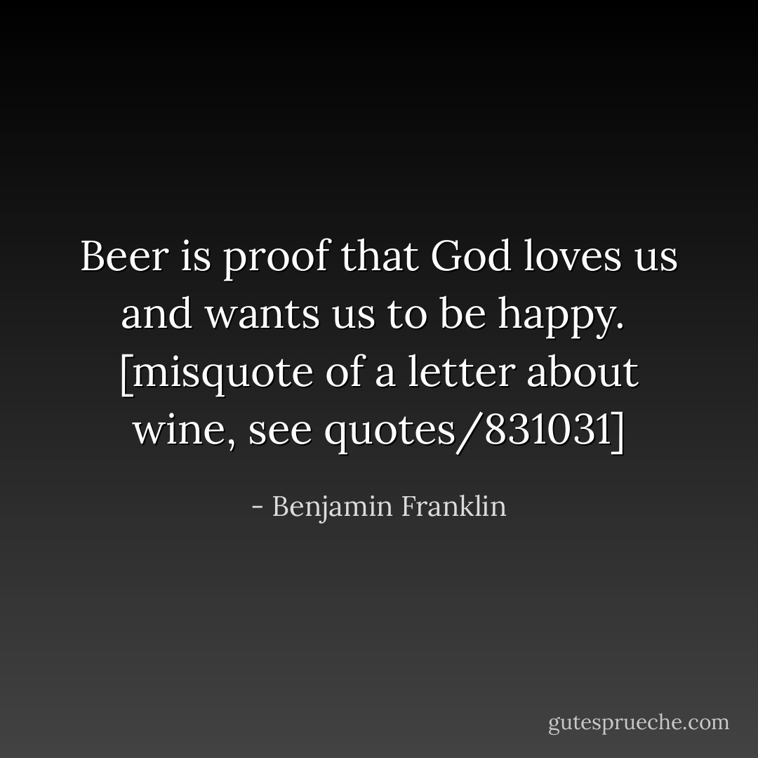 Beer is proof that God loves us and wants us to be happy.<br /><br />[misquote of a letter about wine, see quotes/831031] - Benjamin Franklin