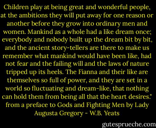 Children play at being great and wonderful people, at the ambitions they will put away for one reason or another before they grow into ordinary men and women. Mankind as a whole had a like dream once; everybody and nobody built up the dream bit by bit, and the ancient story-tellers are there to make us remember what mankind would have been like, had not fear and the failing will and the laws of nature tripped up its heels. The Fianna and their like are themselves so full of power, and they are set in a world so fluctuating and dream-like, that nothing can hold them from being all that the heart desires."<br />from a preface to<br />Gods and Fighting Men<br />by Lady Augusta Gregory - W.B. Yeats