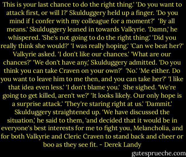This is your last chance to do the right thing.'<br />'Do you want to attack first, or will I?'<br />Skulduggery held up a finger. 'Do you mind if I confer with my colleague for a moment?' <br />'By all means.'<br />Skulduggery leaned in towards Valkyrie. 'Damn,' he whispered. 'She's not going to do the right thing.'<br />'Did you really think she would?'<br />'I was really hoping.'<br />'Can we beat her?' Valkyrie asked.<br />'I don't like our chances.'<br />'What are our chances?'<br />'We don't have any,' Skulduggery admitted. 'Do you think you can take Craven on your own?' <br />'No.'<br />'Me either. Do you want to leave him to me then, and you can take her?'<br />'I like that idea even less.'<br />'I don't blame you.' <br />She sighed. 'We're going to get killed, aren't we?'<br />'It looks likely. Our only hope is a surprise attack.'<br />'They're staring right at us.'<br />'Dammit.' Skulduggery straightened up. 'We have discussed the situation,' he said to them, 'and decided that it would be in everyone's best interests for me to fight you, Melancholia, and for both Valkyrie and Cleric Craven to stand back and cheer or boo as they see fit. - Derek Landy