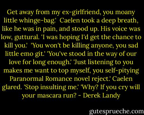 Get away from my ex-girlfriend, you moany little whinge-bag.' <br />Caelen took a deep breath, like he was in pain, and stood up. His voice was low, guttural. 'I was hoping I'd get the chance to kill you.' <br />'You won't be killing anyone, you sad little emo git.'<br />'You've stood in the way of our love for long enough.'<br />'Just listening to you makes me want to top myself, you self-pitying Paranormal Romance novel reject.'<br />Caelen glared. 'Stop insulting me.'<br />'Why? If you cry will your mascara run? - Derek Landy