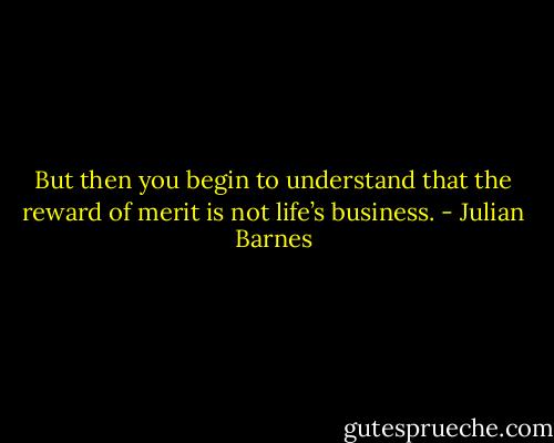 But then you begin to understand that the reward of merit is not life’s business. - Julian Barnes