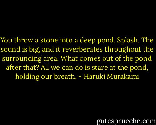 You throw a stone into a deep pond. Splash. The sound is big, and it reverberates throughout the surrounding area. What comes out of the pond after that? All we can do is stare at the pond, holding our breath. - Haruki Murakami
