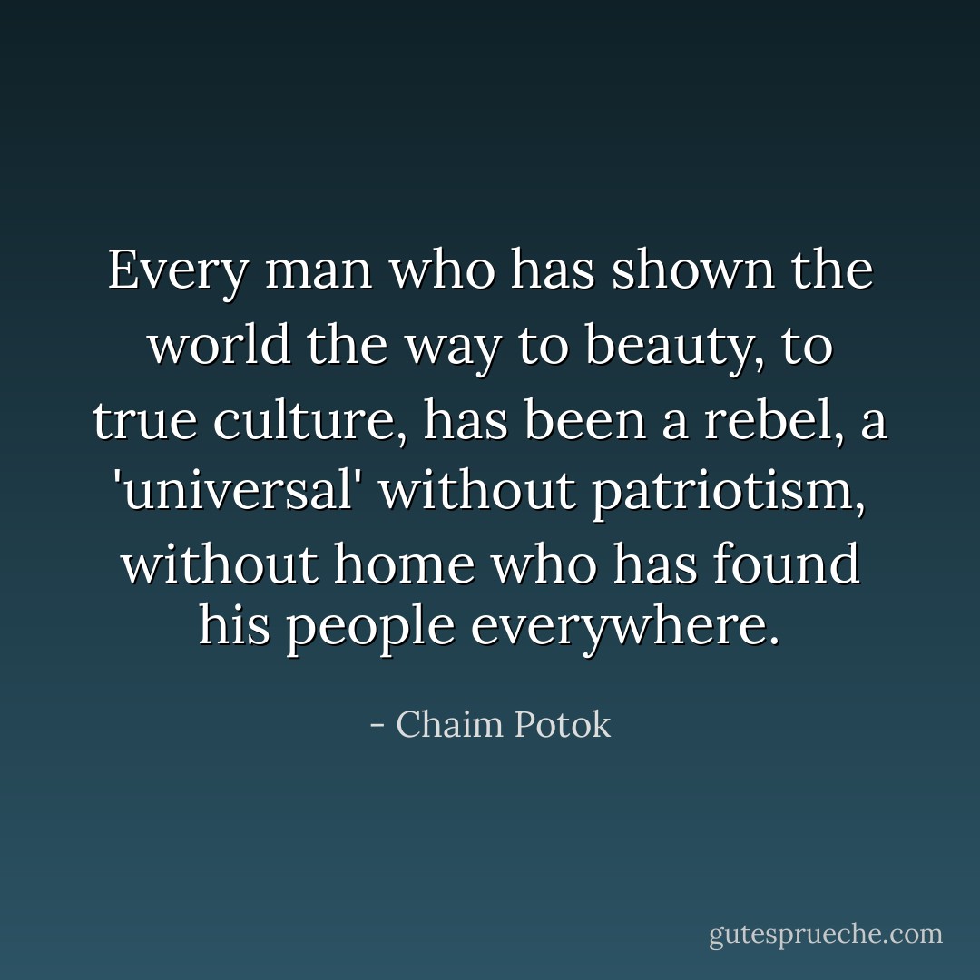 Every man who has shown the world the way to beauty, to true culture, has been a rebel, a 'universal' without patriotism, without home who has found his people everywhere. - Chaim Potok