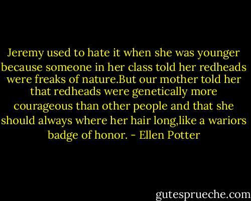 Jeremy used to hate it when she was younger because someone in her class told her redheads were freaks of nature.But our mother told her that redheads were genetically more courageous than other people and that she should always where her hair long,like a wariors badge of honor. - Ellen Potter