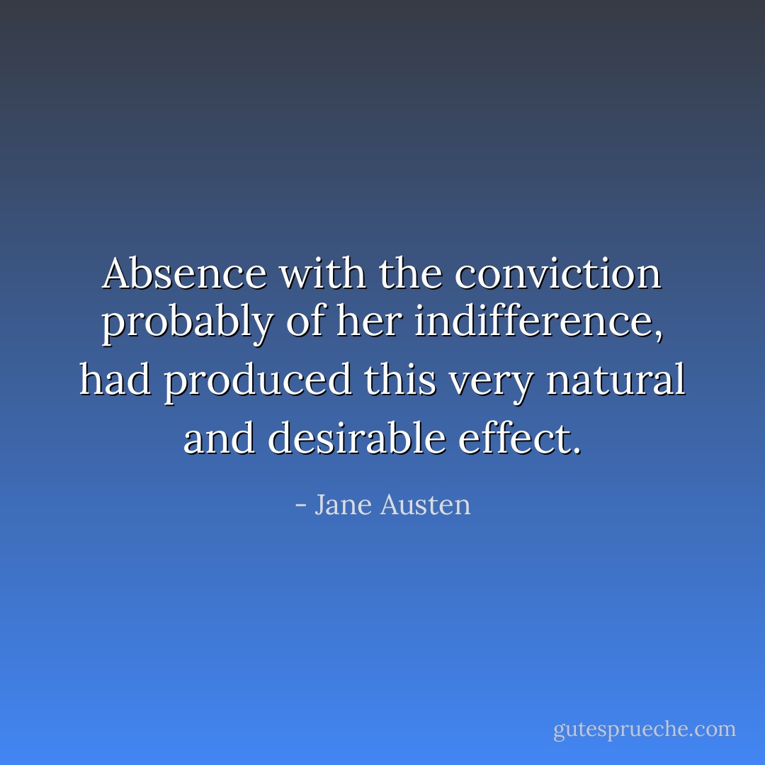 Absence with the conviction probably of her indifference, had produced this very natural and desirable effect. - Jane Austen