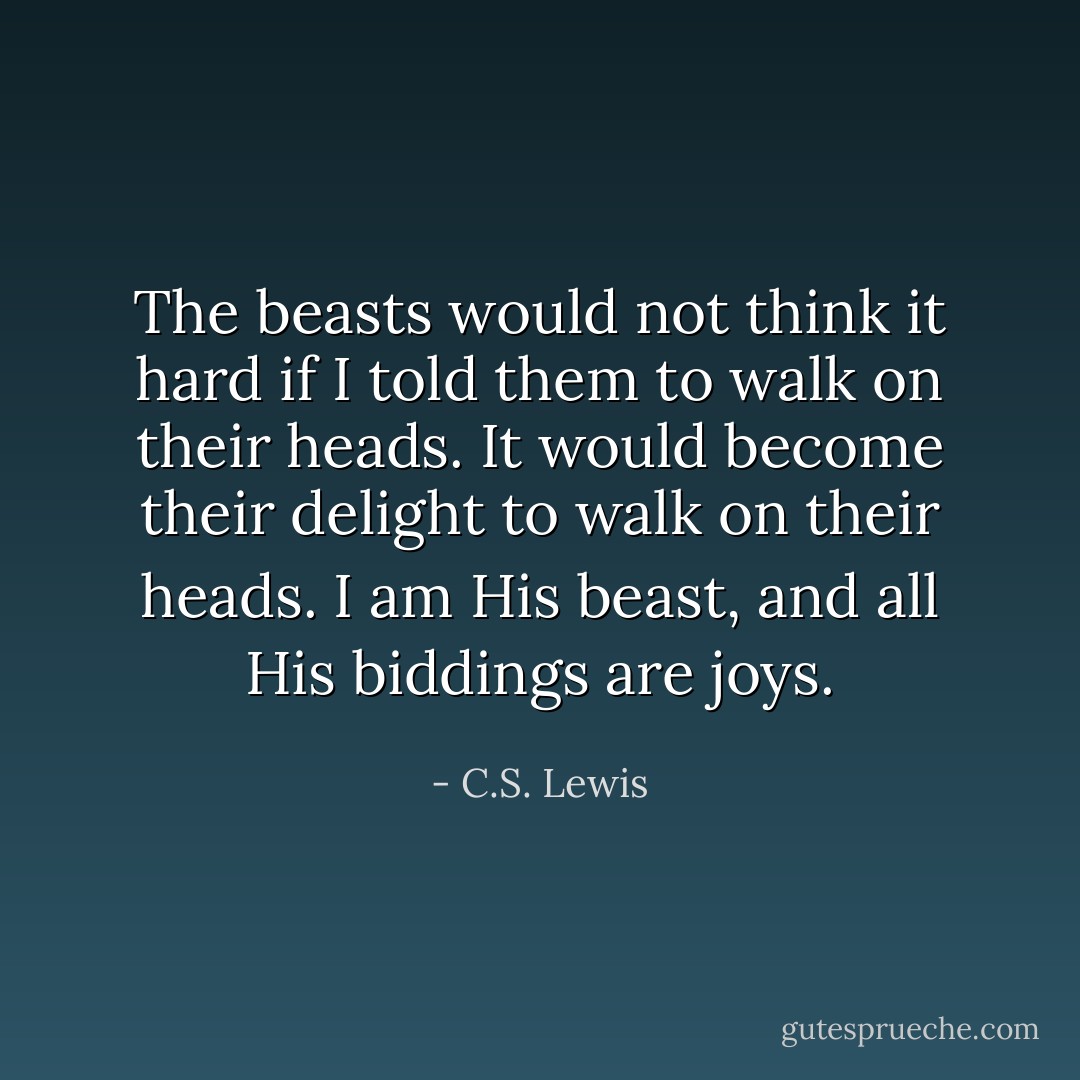 The beasts would not think it hard if I told them to walk on their heads. It would become their delight to walk on their heads. I am His beast, and all His biddings are joys. - C.S. Lewis