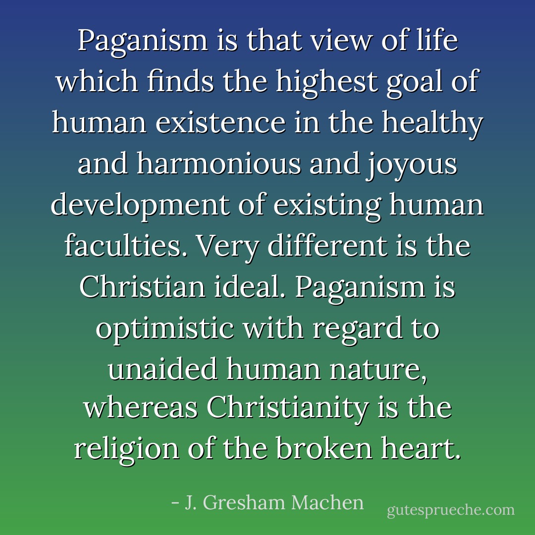 Paganism is that view of life which finds the highest goal of human existence in the healthy and harmonious and joyous development of existing human faculties. Very different is the Christian ideal. Paganism is optimistic with regard to unaided human nature, whereas Christianity is the religion of the broken heart. - J. Gresham Machen