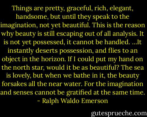 Things are pretty, graceful, rich, elegant, handsome, but until they speak to the imagination, not yet beautiful. This is the reason why beauty is still escaping out of all analysis. It is not yet possessed, it cannot be handled. …It instantly deserts possession, and flies to an object in the horizon. If I could put my hand on the north star, would it be as beautiful? The sea is lovely, but when we bathe in it, the beauty forsakes all the near water. For the imagination and senses cannot be gratified at the same time. - Ralph Waldo Emerson