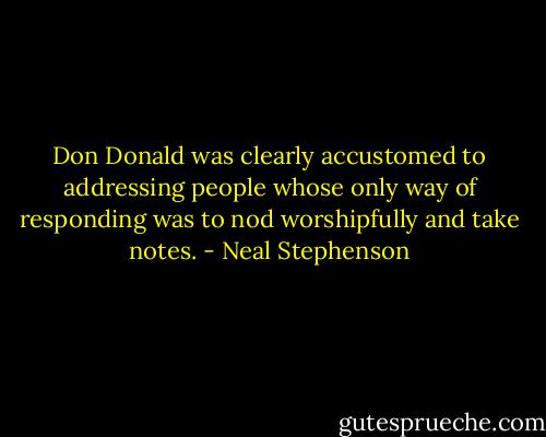 Don Donald was clearly accustomed to addressing people whose only way of responding was to nod worshipfully and take notes. - Neal Stephenson