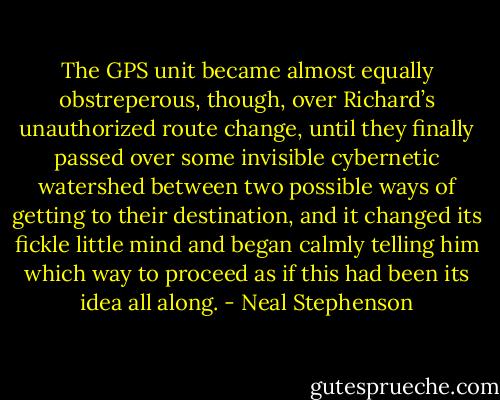 The GPS unit became almost equally obstreperous, though, over Richard’s unauthorized route change, until they finally passed over some invisible cybernetic watershed between two possible ways of getting to their destination, and it changed its fickle little mind and began calmly telling him which way to proceed as if this had been its idea all along. - Neal Stephenson