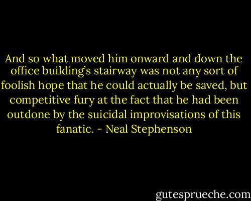 And so what moved him onward and down the office building’s stairway was not any sort of foolish hope that he could actually be saved, but competitive fury at the fact that he had been outdone by the suicidal improvisations of this fanatic. - Neal Stephenson