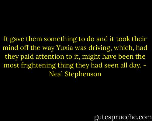 It gave them something to do and it took their mind off the way Yuxia was driving, which, had they paid attention to it, might have been the most frightening thing they had seen all day. - Neal Stephenson