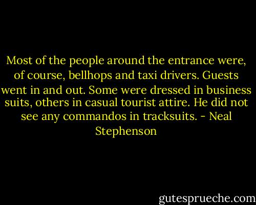 Most of the people around the entrance were, of course, bellhops and taxi drivers. Guests went in and out. Some were dressed in business suits, others in casual tourist attire. He did not see any commandos in tracksuits. - Neal Stephenson