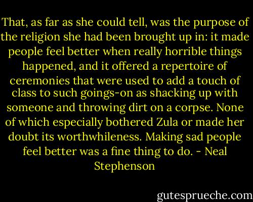 That, as far as she could tell, was the purpose of the religion she had been brought up in: it made people feel better when really horrible things happened, and it offered a repertoire of ceremonies that were used to add a touch of class to such goings-on as shacking up with someone and throwing dirt on a corpse. None of which especially bothered Zula or made her doubt its worthwhileness. Making sad people feel better was a fine thing to do. - Neal Stephenson