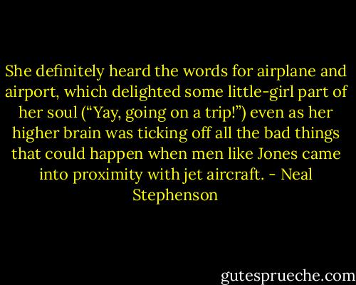 She definitely heard the words for airplane and airport, which delighted some little-girl part of her soul (“Yay, going on a trip!”) even as her higher brain was ticking off all the bad things that could happen when men like Jones came into proximity with jet aircraft. - Neal Stephenson