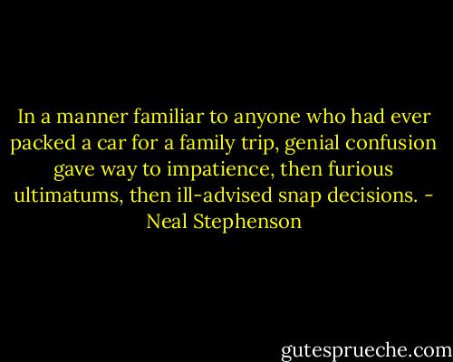 In a manner familiar to anyone who had ever packed a car for a family trip, genial confusion gave way to impatience, then furious ultimatums, then ill-advised snap decisions. - Neal Stephenson