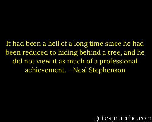 It had been a hell of a long time since he had been reduced to hiding behind a tree, and he did not view it as much of a professional achievement. - Neal Stephenson