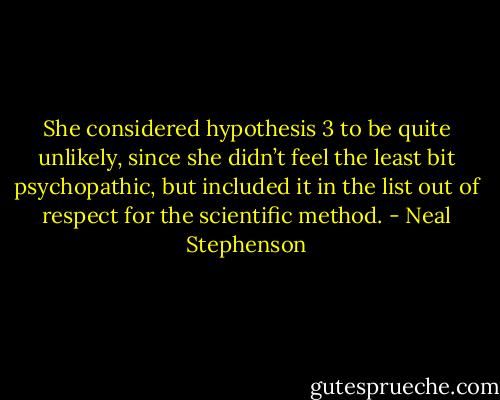 She considered hypothesis 3 to be quite unlikely, since she didn’t feel the least bit psychopathic, but included it in the list out of respect for the scientific method. - Neal Stephenson