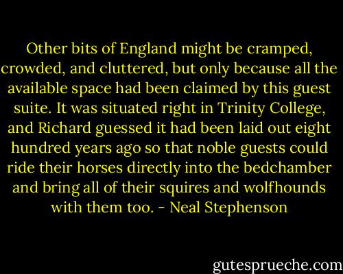 Other bits of England might be cramped, crowded, and cluttered, but only because all the available space had been claimed by this guest suite. It was situated right in Trinity College, and Richard guessed it had been laid out eight hundred years ago so that noble guests could ride their horses directly into the bedchamber and bring all of their squires and wolfhounds with them too. - Neal Stephenson