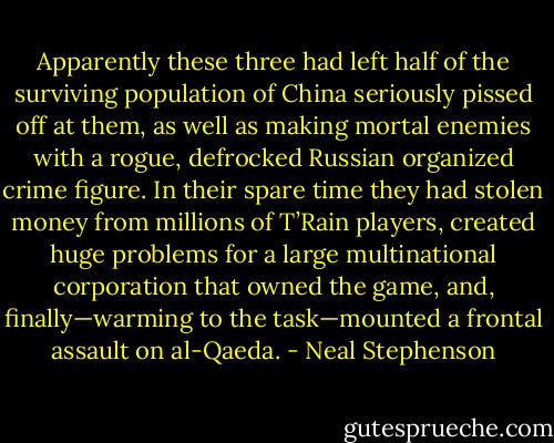 Apparently these three had left half of the surviving population of China seriously pissed off at them, as well as making mortal enemies with a rogue, defrocked Russian organized crime figure. In their spare time they had stolen money from millions of T’Rain players, created huge problems for a large multinational corporation that owned the game, and, finally—warming to the task—mounted a frontal assault on al-Qaeda. - Neal Stephenson