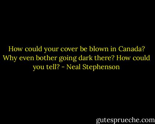 How could your cover be blown in Canada? Why even bother going dark there? How could you tell? - Neal Stephenson