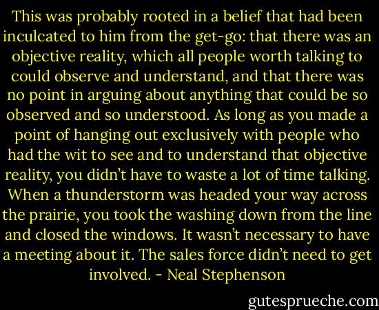 This was probably rooted in a belief that had been inculcated to him from the get-go: that there was an objective reality, which all people worth talking to could observe and understand, and that there was no point in arguing about anything that could be so observed and so understood. As long as you made a point of hanging out exclusively with people who had the wit to see and to understand that objective reality, you didn’t have to waste a lot of time talking. When a thunderstorm was headed your way across the prairie, you took the washing down from the line and closed the windows. It wasn’t necessary to have a meeting about it. The sales force didn’t need to get involved. - Neal Stephenson