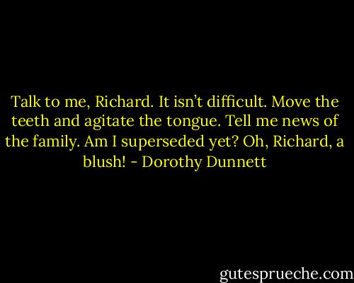 Talk to me, Richard. It isn’t difficult. Move the teeth and agitate the tongue. Tell me news of the family. Am I superseded yet? Oh, Richard, a blush! - Dorothy Dunnett