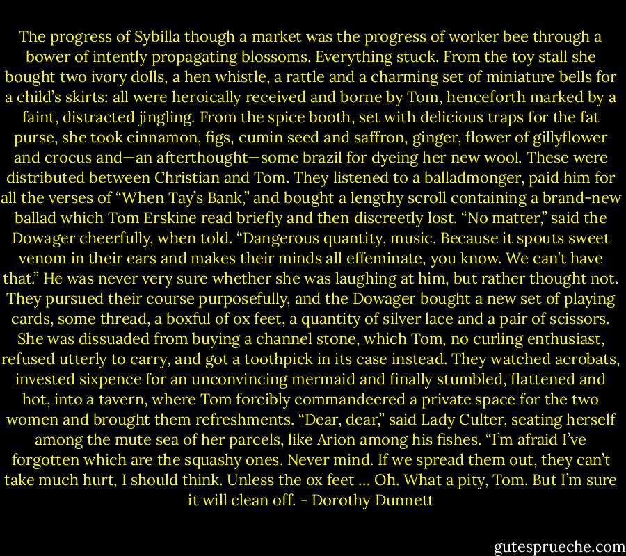The progress of Sybilla though a market was the progress of worker bee through a bower of intently propagating blossoms. Everything stuck. From the toy stall she bought two ivory dolls, a hen whistle, a rattle and a charming set of miniature bells for a child’s skirts: all were heroically received and borne by Tom, henceforth marked by a faint, distracted jingling. From the spice booth, set with delicious traps for the fat purse, she took cinnamon, figs, cumin seed and saffron, ginger, flower of gillyflower and crocus and—an afterthought—some brazil for dyeing her new wool. These were distributed between Christian and Tom. They listened to a balladmonger, paid him for all the verses of “When Tay’s Bank,” and bought a lengthy scroll containing a brand-new ballad which Tom Erskine read briefly and then discreetly lost. “No matter,” said the Dowager cheerfully, when told. “Dangerous quantity, music. Because it spouts sweet venom in their ears and makes their minds all effeminate, you know. We can’t have that.” He was never very sure whether she was laughing at him, but rather thought not. They pursued their course purposefully, and the Dowager bought a new set of playing cards, some thread, a boxful of ox feet, a quantity of silver lace and a pair of scissors. She was dissuaded from buying a channel stone, which Tom, no curling enthusiast, refused utterly to carry, and got a toothpick in its case instead. They watched acrobats, invested sixpence for an unconvincing mermaid and finally stumbled, flattened and hot, into a tavern, where Tom forcibly commandeered a private space for the two women and brought them refreshments. “Dear, dear,” said Lady Culter, seating herself among the mute sea of her parcels, like Arion among his fishes. “I’m afraid I’ve forgotten which are the squashy ones. Never mind. If we spread them out, they can’t take much hurt, I should think. Unless the ox feet … Oh. What a pity, Tom. But I’m sure it will clean off. - Dorothy Dunnett
