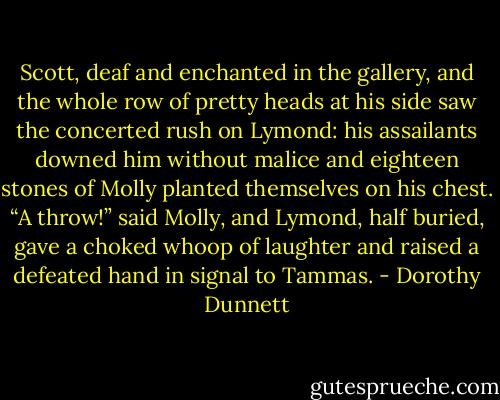 Scott, deaf and enchanted in the gallery, and the whole row of pretty heads at his side saw the concerted rush on Lymond: his assailants downed him without malice and eighteen stones of Molly planted themselves on his chest. “A throw!” said Molly, and Lymond, half buried, gave a choked whoop of laughter and raised a defeated hand in signal to Tammas. - Dorothy Dunnett
