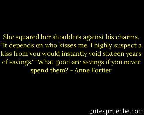 She squared her shoulders against his charms. "It depends on who kisses me. I highly suspect a kiss from you would instantly void sixteen years of savings."<br />"What good are savings if you never spend them? - Anne Fortier
