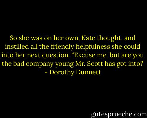 So she was on her own, Kate thought, and instilled all the friendly helpfulness she could into her next question. “Excuse me, but are you the bad company young Mr. Scott has got into? - Dorothy Dunnett