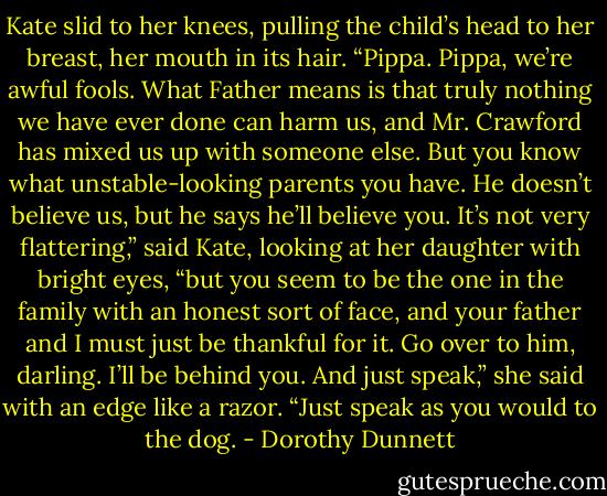 Kate slid to her knees, pulling the child’s head to her breast, her mouth in its hair. “Pippa. Pippa, we’re awful fools. What Father means is that truly nothing we have ever done can harm us, and Mr. Crawford has mixed us up with someone else. But you know what unstable-looking parents you have. He doesn’t believe us, but he says he’ll believe you. It’s not very flattering,” said Kate, looking at her daughter with bright eyes, “but you seem to be the one in the family with an honest sort of face, and your father and I must just be thankful for it. Go over to him, darling. I’ll be behind you. And just speak,” she said with an edge like a razor. “Just speak as you would to the dog. - Dorothy Dunnett