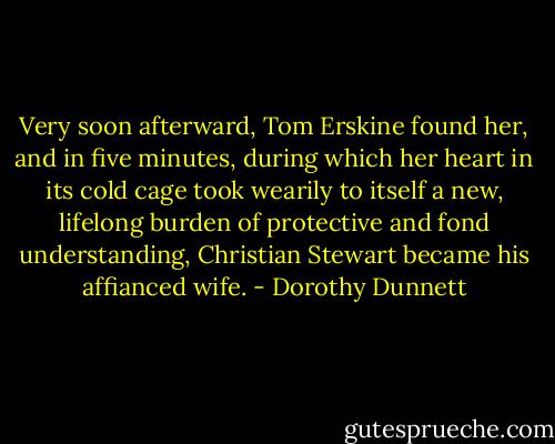 Very soon afterward, Tom Erskine found her, and in five minutes, during which her heart in its cold cage took wearily to itself a new, lifelong burden of protective and fond understanding, Christian Stewart became his affianced wife. - Dorothy Dunnett