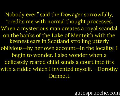 Nobody ever,” said the Dowager sorrowfully, “credits me with normal thought processes. When a mysterious man creates a royal scandal on the banks of the Lake of Menteith with the keenest ears in Scotland strolling utterly oblivious—by her own account—in the locality, I begin to wonder. I also wonder when a delicately reared child sends a court into fits with a riddle which I invented myself. - Dorothy Dunnett