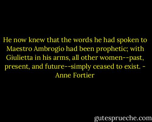 He now knew that the words he had spoken to Maestro Ambrogio had been prophetic; with Giulietta in his arms, all other women--past, present, and future--simply ceased to exist. - Anne Fortier